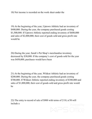 18) Net income is recorded on the work sheet under the
19) At the beginning of the year, Uptown Athletic had an inventory of
$400,000. During the year, the company purchased goods costing
$1,500,000. If Uptown Athletic reported ending inventory of $600,000
and sales of $2,000,000, their cost of goods sold and gross profit rate
would be
20) During the year, Sarah’s Pet Shop’s merchandise inventory
decreased by $30,000. If the company’s cost of goods sold for the year
was $450,000, purchases would have been
21) At the beginning of the year, Wildcat Athletic had an inventory of
$200,000. During the year, the company purchased goods costing
$700,000. If Wildcat Athletic reported ending inventory of $300,000 and
sales of $1,000,000, their cost of goods sold and gross profit rate would
be
22) The entry to record of sale of $900 with terms of 2/10, n/30 will
include a
 
