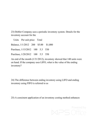 23) Dobler Company uses a periodic inventory system. Details for the
inventory account for the
Units Per unit price Total
Balance, 1/1/2012 200 $5.00 $1,000
Purchase, 1/15/2012 100 5.3 530
Purchase, 1/28/2012 100 5.5 550
An end of the month (1/31/2012), inventory showed that 140 units were
on hand. If the company uses LIFO, what is the value of the ending
inventory?
24) The difference between ending inventory using LIFO and ending
inventory using FIFO is referred to as
25) A consistent application of an inventory costing method enhances
 