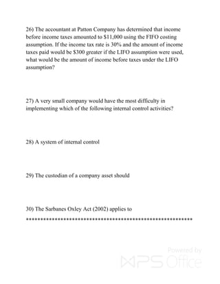 26) The accountant at Patton Company has determined that income
before income taxes amounted to $11,000 using the FIFO costing
assumption. If the income tax rate is 30% and the amount of income
taxes paid would be $300 greater if the LIFO assumption were used,
what would be the amount of income before taxes under the LIFO
assumption?
27) A very small company would have the most difficulty in
implementing which of the following internal control activities?
28) A system of internal control
29) The custodian of a company asset should
30) The Sarbanes Oxley Act (2002) applies to
**********************************************************
 