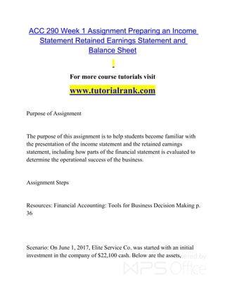 ACC 290 Week 1 Assignment Preparing an Income
Statement Retained Earnings Statement and
Balance Sheet
For more course tutorials visit
www.tutorialrank.com
Purpose of Assignment
The purpose of this assignment is to help students become familiar with
the presentation of the income statement and the retained earnings
statement, including how parts of the financial statement is evaluated to
determine the operational success of the business.
Assignment Steps
Resources: Financial Accounting: Tools for Business Decision Making p.
36
Scenario: On June 1, 2017, Elite Service Co. was started with an initial
investment in the company of $22,100 cash. Below are the assets,
 