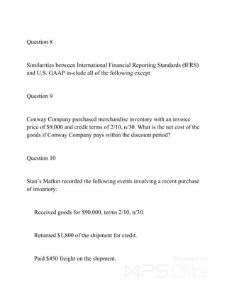 Question 8
Similarities between International Financial Reporting Standards (IFRS)
and U.S. GAAP in-clude all of the following except
Question 9
Conway Company purchased merchandise inventory with an invoice
price of $9,000 and credit terms of 2/10, n/30. What is the net cost of the
goods if Conway Company pays within the discount period?
Question 10
Stan’s Market recorded the following events involving a recent purchase
of inventory:
Received goods for $90,000, terms 2/10, n/30.
Returned $1,800 of the shipment for credit.
Paid $450 freight on the shipment.
 