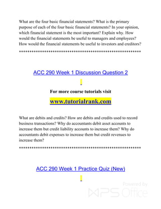 What are the four basic financial statements? What is the primary
purpose of each of the four basic financial statements? In your opinion,
which financial statement is the most important? Explain why. How
would the financial statements be useful to managers and employees?
How would the financial statements be useful to investors and creditors?
**********************************************************
ACC 290 Week 1 Discussion Question 2
For more course tutorials visit
www.tutorialrank.com
What are debits and credits? How are debits and credits used to record
business transactions? Why do accountants debit asset accounts to
increase them but credit liability accounts to increase them? Why do
accountants debit expenses to increase them but credit revenues to
increase them?
**********************************************************
ACC 290 Week 1 Practice Quiz (New)
 