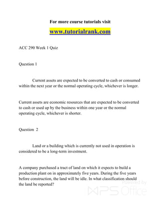 For more course tutorials visit
www.tutorialrank.com
ACC 290 Week 1 Quiz
Question 1
Current assets are expected to be converted to cash or consumed
within the next year or the normal operating cycle, whichever is longer.
Current assets are economic resources that are expected to be converted
to cash or used up by the business within one year or the normal
operating cycle, whichever is shorter.
Question 2
Land or a building which is currently not used in operation is
considered to be a long-term investment.
A company purchased a tract of land on which it expects to build a
production plant on in approximately five years. During the five years
before construction, the land will be idle. In what classification should
the land be reported?
 