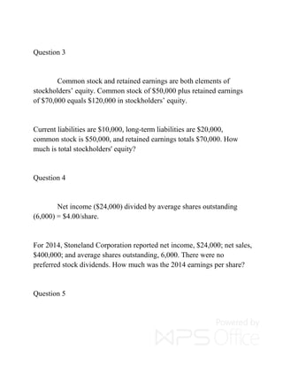 Question 3
Common stock and retained earnings are both elements of
stockholders’ equity. Common stock of $50,000 plus retained earnings
of $70,000 equals $120,000 in stockholders’ equity.
Current liabilities are $10,000, long-term liabilities are $20,000,
common stock is $50,000, and retained earnings totals $70,000. How
much is total stockholders' equity?
Question 4
Net income ($24,000) divided by average shares outstanding
(6,000) = $4.00/share.
For 2014, Stoneland Corporation reported net income, $24,000; net sales,
$400,000; and average shares outstanding, 6,000. There were no
preferred stock dividends. How much was the 2014 earnings per share?
Question 5
 