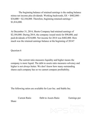 The beginning balance of retained earnings is the ending balance
minus net income plus dividends. Working backwards, $X + $402,000 -
$34,000 = $2,184,000. Therefore, beginning retained earnings =
$1,816,000.
At December 31, 2014, Shorts Company had retained earnings of
$2,184,000. During 2014, the company issued stock for $98,000, and
paid dividends of $34,000. Net income for 2014 was $402,000. How
much was the retained earnings balance at the beginning of 2014?
Question 6
The current ratio measures liquidity and higher means the
company is more liquid. The debt to assets ratio measures solvency and
higher is not always better. We don’t know how many outstanding
shares each company has so we cannot compare profitability.
The following ratios are available for Leer Inc. and Stable Inc.
Current Ratio Debt to Assets Ratio Earnings per
Share
 