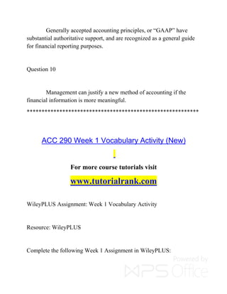 Generally accepted accounting principles, or “GAAP” have
substantial authoritative support, and are recognized as a general guide
for financial reporting purposes.
Question 10
Management can justify a new method of accounting if the
financial information is more meaningful.
**********************************************************
ACC 290 Week 1 Vocabulary Activity (New)
For more course tutorials visit
www.tutorialrank.com
WileyPLUS Assignment: Week 1 Vocabulary Activity
Resource: WileyPLUS
Complete the following Week 1 Assignment in WileyPLUS:
 