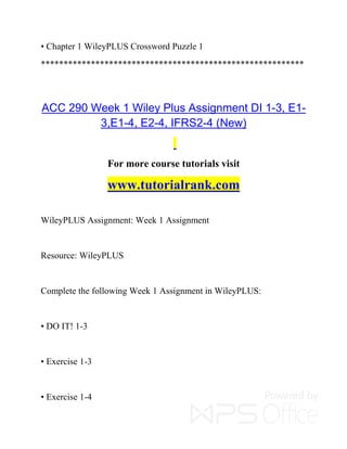 • Chapter 1 WileyPLUS Crossword Puzzle 1
**********************************************************
ACC 290 Week 1 Wiley Plus Assignment DI 1-3, E1-
3,E1-4, E2-4, IFRS2-4 (New)
For more course tutorials visit
www.tutorialrank.com
WileyPLUS Assignment: Week 1 Assignment
Resource: WileyPLUS
Complete the following Week 1 Assignment in WileyPLUS:
• DO IT! 1-3
• Exercise 1-3
• Exercise 1-4
 