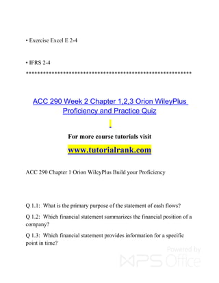 • Exercise Excel E 2-4
• IFRS 2-4
**********************************************************
ACC 290 Week 2 Chapter 1,2,3 Orion WileyPlus
Proficiency and Practice Quiz
For more course tutorials visit
www.tutorialrank.com
ACC 290 Chapter 1 Orion WileyPlus Build your Proficiency
Q 1.1: What is the primary purpose of the statement of cash flows?
Q 1.2: Which financial statement summarizes the financial position of a
company?
Q 1.3: Which financial statement provides information for a specific
point in time?
 