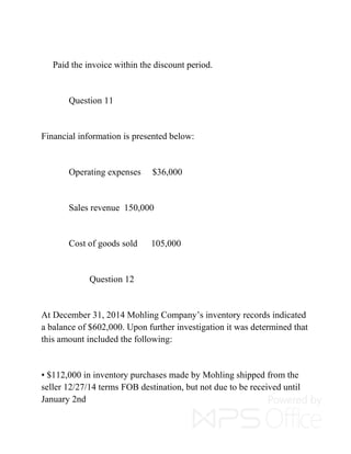 Paid the invoice within the discount period.
Question 11
Financial information is presented below:
Operating expenses $36,000
Sales revenue 150,000
Cost of goods sold 105,000
Question 12
At December 31, 2014 Mohling Company’s inventory records indicated
a balance of $602,000. Upon further investigation it was determined that
this amount included the following:
▪ $112,000 in inventory purchases made by Mohling shipped from the
seller 12/27/14 terms FOB destination, but not due to be received until
January 2nd
 