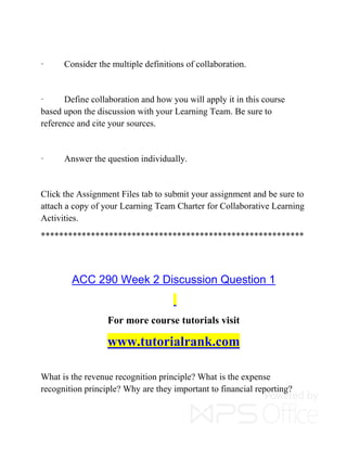 · Consider the multiple definitions of collaboration.
· Define collaboration and how you will apply it in this course
based upon the discussion with your Learning Team. Be sure to
reference and cite your sources.
· Answer the question individually.
Click the Assignment Files tab to submit your assignment and be sure to
attach a copy of your Learning Team Charter for Collaborative Learning
Activities.
**********************************************************
ACC 290 Week 2 Discussion Question 1
For more course tutorials visit
www.tutorialrank.com
What is the revenue recognition principle? What is the expense
recognition principle? Why are they important to financial reporting?
 