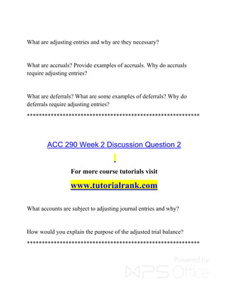 What are adjusting entries and why are they necessary?
What are accruals? Provide examples of accruals. Why do accruals
require adjusting entries?
What are deferrals? What are some examples of deferrals? Why do
deferrals require adjusting entries?
**********************************************************
ACC 290 Week 2 Discussion Question 2
For more course tutorials visit
www.tutorialrank.com
What accounts are subject to adjusting journal entries and why?
How would you explain the purpose of the adjusted trial balance?
**********************************************************
 