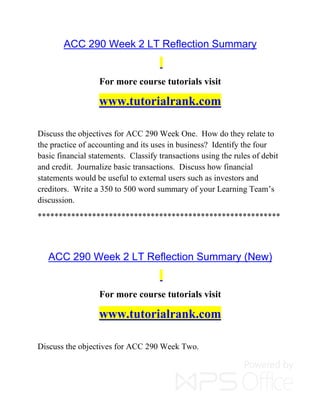ACC 290 Week 2 LT Reflection Summary
For more course tutorials visit
www.tutorialrank.com
Discuss the objectives for ACC 290 Week One. How do they relate to
the practice of accounting and its uses in business? Identify the four
basic financial statements. Classify transactions using the rules of debit
and credit. Journalize basic transactions. Discuss how financial
statements would be useful to external users such as investors and
creditors. Write a 350 to 500 word summary of your Learning Team’s
discussion.
**********************************************************
ACC 290 Week 2 LT Reflection Summary (New)
For more course tutorials visit
www.tutorialrank.com
Discuss the objectives for ACC 290 Week Two.
 