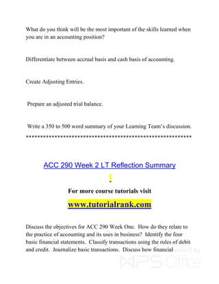 What do you think will be the most important of the skills learned when
you are in an accounting position?
Differentiate between accrual basis and cash basis of accounting.
Create Adjusting Entries.
Prepare an adjusted trial balance.
Write a 350 to 500 word summary of your Learning Team’s discussion.
**********************************************************
ACC 290 Week 2 LT Reflection Summary
For more course tutorials visit
www.tutorialrank.com
Discuss the objectives for ACC 290 Week One. How do they relate to
the practice of accounting and its uses in business? Identify the four
basic financial statements. Classify transactions using the rules of debit
and credit. Journalize basic transactions. Discuss how financial
 