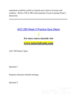 statements would be useful to external users such as investors and
creditors. Write a 350 to 500 word summary of your Learning Team’s
discussion.
**********************************************************
ACC 290 Week 2 Practice Quiz (New)
For more course tutorials visit
www.tutorialrank.com
ACC 290 Week 2 Quiz
Question 1
Expenses decrease retained earnings.
Question 2
 