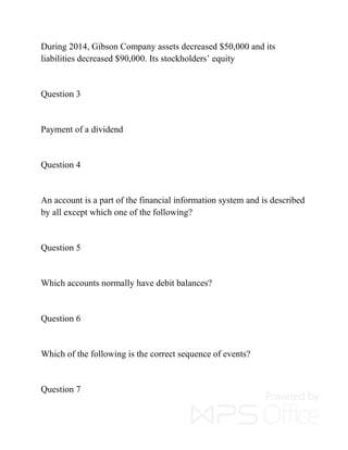 During 2014, Gibson Company assets decreased $50,000 and its
liabilities decreased $90,000. Its stockholders’ equity
Question 3
Payment of a dividend
Question 4
An account is a part of the financial information system and is described
by all except which one of the following?
Question 5
Which accounts normally have debit balances?
Question 6
Which of the following is the correct sequence of events?
Question 7
 