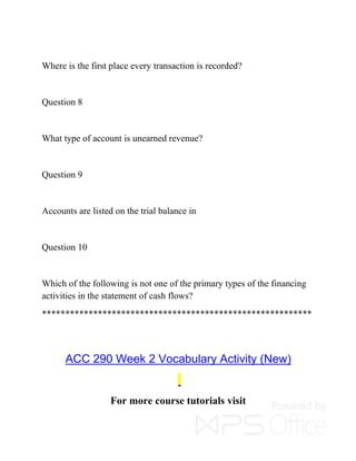 Where is the first place every transaction is recorded?
Question 8
What type of account is unearned revenue?
Question 9
Accounts are listed on the trial balance in
Question 10
Which of the following is not one of the primary types of the financing
activities in the statement of cash flows?
**********************************************************
ACC 290 Week 2 Vocabulary Activity (New)
For more course tutorials visit
 
