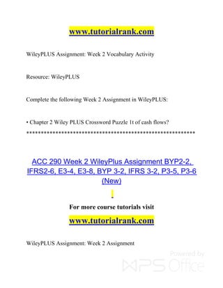 www.tutorialrank.com
WileyPLUS Assignment: Week 2 Vocabulary Activity
Resource: WileyPLUS
Complete the following Week 2 Assignment in WileyPLUS:
• Chapter 2 Wiley PLUS Crossword Puzzle 1t of cash flows?
**********************************************************
ACC 290 Week 2 WileyPlus Assignment BYP2-2,
IFRS2-6, E3-4, E3-8, BYP 3-2, IFRS 3-2, P3-5, P3-6
(New)
For more course tutorials visit
www.tutorialrank.com
WileyPLUS Assignment: Week 2 Assignment
 