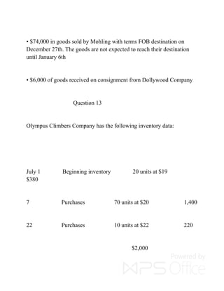 ▪ $74,000 in goods sold by Mohling with terms FOB destination on
December 27th. The goods are not expected to reach their destination
until January 6th
▪ $6,000 of goods received on consignment from Dollywood Company
Question 13
Olympus Climbers Company has the following inventory data:
July 1 Beginning inventory 20 units at $19
$380
7 Purchases 70 units at $20 1,400
22 Purchases 10 units at $22 220
$2,000
 