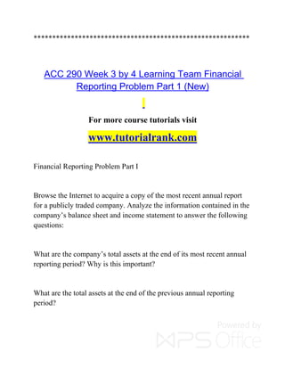 **********************************************************
ACC 290 Week 3 by 4 Learning Team Financial
Reporting Problem Part 1 (New)
For more course tutorials visit
www.tutorialrank.com
Financial Reporting Problem Part I
Browse the Internet to acquire a copy of the most recent annual report
for a publicly traded company. Analyze the information contained in the
company’s balance sheet and income statement to answer the following
questions:
What are the company’s total assets at the end of its most recent annual
reporting period? Why is this important?
What are the total assets at the end of the previous annual reporting
period?
 