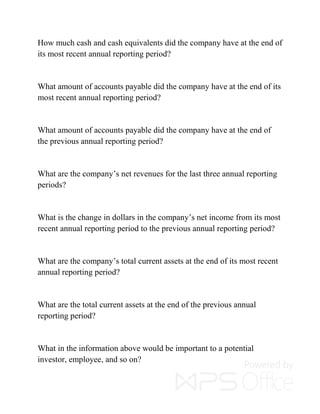 How much cash and cash equivalents did the company have at the end of
its most recent annual reporting period?
What amount of accounts payable did the company have at the end of its
most recent annual reporting period?
What amount of accounts payable did the company have at the end of
the previous annual reporting period?
What are the company’s net revenues for the last three annual reporting
periods?
What is the change in dollars in the company’s net income from its most
recent annual reporting period to the previous annual reporting period?
What are the company’s total current assets at the end of its most recent
annual reporting period?
What are the total current assets at the end of the previous annual
reporting period?
What in the information above would be important to a potential
investor, employee, and so on?
 