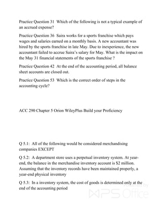 Practice Question 31 Which of the following is not a typical example of
an accrued expense?
Practice Question 36 Saira works for a sports franchise which pays
wages and salaries earned on a monthly basis. A new accountant was
hired by the sports franchise in late May. Due to inexperience, the new
accountant failed to accrue Saira’s salary for May. What is the impact on
the May 31 financial statements of the sports franchise ?
Practice Question 42 At the end of the accounting period, all balance
sheet accounts are closed out.
Practice Question 53 Which is the correct order of steps in the
accounting cycle?
ACC 290 Chapter 5 Orion WileyPlus Build your Proficiency
Q 5.1: All of the following would be considered merchandising
companies EXCEPT
Q 5.2: A department store uses a perpetual inventory system. At year-
end, the balance in the merchandise inventory account is $2 million.
Assuming that the inventory records have been maintained properly, a
year-end physical inventory
Q 5.3: In a inventory system, the cost of goods is determined only at the
end of the accounting period
 