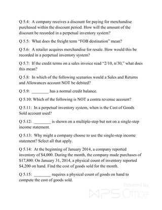 Q 5.4: A company receives a discount for paying for merchandise
purchased within the discount period. How will the amount of the
discount be recorded in a perpetual inventory system?
Q 5.5: What does the freight term “FOB destination” mean?
Q 5.6: A retailer acquires merchandise for resale. How would this be
recorded in a perpetual inventory system?
Q 5.7: If the credit terms on a sales invoice read “2/10, n/30,” what does
this mean?
Q 5.8: In which of the following scenarios would a Sales and Returns
and Allowances account NOT be debited?
Q 5.9: ________ has a normal credit balance.
Q 5.10: Which of the following is NOT a contra revenue account?
Q 5.11: In a perpetual inventory system, when is the Cost of Goods
Sold account used?
Q 5.12: ________ is shown on a multiple-step but not on a single-step
income statement.
Q 5.13: Why might a company choose to use the single-step income
statement? Select all that apply.
Q 5.14: At the beginning of January 2014, a company reported
inventory of $4,000. During the month, the company made purchases of
$17,800. On January 31, 2014, a physical count of inventory reported
$4,200 on hand. Find the cost of goods sold for the month.
Q 5.15: ________ requires a physical count of goods on hand to
compute the cost of goods sold.
 