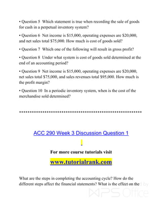 • Question 5 Which statement is true when recording the sale of goods
for cash in a perpetual inventory system?
• Question 6 Net income is $15,000, operating expenses are $20,000,
and net sales total $75,000. How much is cost of goods sold?
• Question 7 Which one of the following will result in gross profit?
• Question 8 Under what system is cost of goods sold determined at the
end of an accounting period?
• Question 9 Net income is $15,000, operating expenses are $20,000,
net sales total $75,000, and sales revenues total $95,000. How much is
the profit margin?
• Question 10 In a periodic inventory system, when is the cost of the
merchandise sold determined?
**********************************************************
ACC 290 Week 3 Discussion Question 1
For more course tutorials visit
www.tutorialrank.com
What are the steps in completing the accounting cycle? How do the
different steps affect the financial statements? What is the effect on the
 