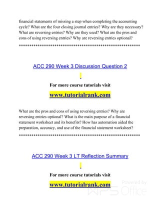 financial statements of missing a step when completing the accounting
cycle? What are the four closing journal entries? Why are they necessary?
What are reversing entries? Why are they used? What are the pros and
cons of using reversing entries? Why are reversing entries optional?
**********************************************************
ACC 290 Week 3 Discussion Question 2
For more course tutorials visit
www.tutorialrank.com
What are the pros and cons of using reversing entries? Why are
reversing entries optional? What is the main purpose of a financial
statement worksheet and its benefits? How has automation aided the
preparation, accuracy, and use of the financial statement worksheet?
**********************************************************
ACC 290 Week 3 LT Reflection Summary
For more course tutorials visit
www.tutorialrank.com
 