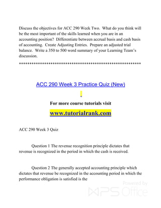 Discuss the objectives for ACC 290 Week Two. What do you think will
be the most important of the skills learned when you are in an
accounting position? Differentiate between accrual basis and cash basis
of accounting. Create Adjusting Entries. Prepare an adjusted trial
balance. Write a 350 to 500 word summary of your Learning Team’s
discussion.
**********************************************************
ACC 290 Week 3 Practice Quiz (New)
For more course tutorials visit
www.tutorialrank.com
ACC 290 Week 3 Quiz
Question 1 The revenue recognition principle dictates that
revenue is recognized in the period in which the cash is received.
Question 2 The generally accepted accounting principle which
dictates that revenue be recognized in the accounting period in which the
performance obligation is satisfied is the
 