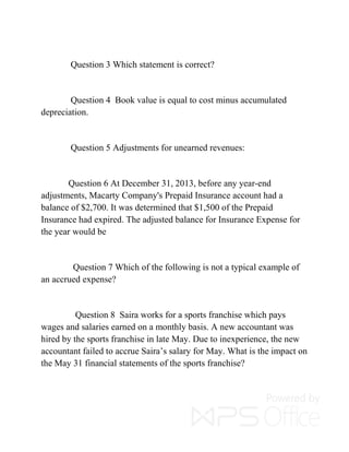 Question 3 Which statement is correct?
Question 4 Book value is equal to cost minus accumulated
depreciation.
Question 5 Adjustments for unearned revenues:
Question 6 At December 31, 2013, before any year-end
adjustments, Macarty Company's Prepaid Insurance account had a
balance of $2,700. It was determined that $1,500 of the Prepaid
Insurance had expired. The adjusted balance for Insurance Expense for
the year would be
Question 7 Which of the following is not a typical example of
an accrued expense?
Question 8 Saira works for a sports franchise which pays
wages and salaries earned on a monthly basis. A new accountant was
hired by the sports franchise in late May. Due to inexperience, the new
accountant failed to accrue Saira’s salary for May. What is the impact on
the May 31 financial statements of the sports franchise?
 