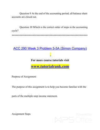Question 9 At the end of the accounting period, all balance sheet
accounts are closed out.
Question 10 Which is the correct order of steps in the accounting
cycle?
**********************************************************
ACC 290 Week 3 Problem 5-5A (Simon Company)
For more course tutorials visit
www.tutorialrank.com
Purpose of Assignment
The purpose of this assignment is to help you become familiar with the
parts of the multiple-step income statement.
Assignment Steps
 