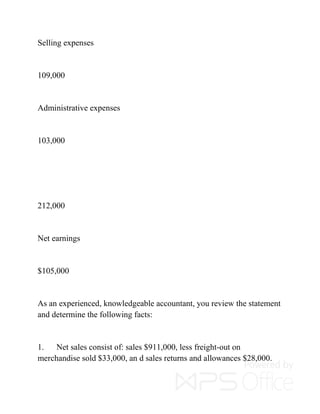Selling expenses
109,000
Administrative expenses
103,000
212,000
Net earnings
$105,000
As an experienced, knowledgeable accountant, you review the statement
and determine the following facts:
1. Net sales consist of: sales $911,000, less freight-out on
merchandise sold $33,000, an d sales returns and allowances $28,000.
 