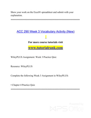 Show your work on the Excel® spreadsheet and submit with your
explanation.
**********************************************************
ACC 290 Week 3 Vocabulary Activity (New)
For more course tutorials visit
www.tutorialrank.com
WileyPLUS Assignment: Week 3 Practice Quiz
Resource: WileyPLUS
Complete the following Week 3 Assignment in WileyPLUS:
• Chapter 4 Practice Quiz
**********************************************************
 