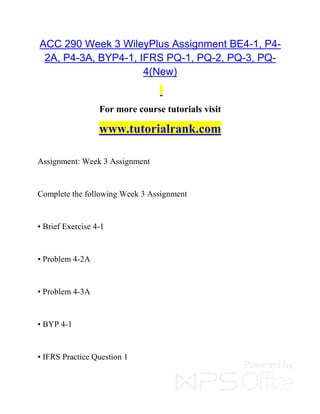 ACC 290 Week 3 WileyPlus Assignment BE4-1, P4-
2A, P4-3A, BYP4-1, IFRS PQ-1, PQ-2, PQ-3, PQ-
4(New)
For more course tutorials visit
www.tutorialrank.com
Assignment: Week 3 Assignment
Complete the following Week 3 Assignment
• Brief Exercise 4-1
• Problem 4-2A
• Problem 4-3A
• BYP 4-1
• IFRS Practice Question 1
 