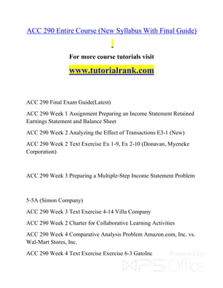 ACC 290 Entire Course (New Syllabus With Final Guide)
For more course tutorials visit
www.tutorialrank.com
ACC 290 Final Exam Guide(Latest)
ACC 290 Week 1 Assignment Preparing an Income Statement Retained
Earnings Statement and Balance Sheet
ACC 290 Week 2 Analyzing the Effect of Transactions E3-1 (New)
ACC 290 Week 2 Text Exercise Ex 1-9, Ex 2-10 (Donavan, Myeneke
Corporation)
ACC 290 Week 3 Preparing a Multiple-Step Income Statement Problem
5-5A (Simon Company)
ACC 290 Week 3 Text Exercise 4-14 Villa Company
ACC 290 Week 2 Charter for Collaborative Learning Activities
ACC 290 Week 4 Comparative Analysis Problem Amazon.com, Inc. vs.
Wal-Mart Stores, Inc.
ACC 290 Week 4 Text Exercise Exercise 6-3 GatoInc
 