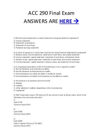 ACC 290 Final Exam
             ANSWERS ARE HERE 

1) Which financial statement is used to determine cash generated from operations?
A. Income statement
B. Statement of operations
C. Statement of cash flows
D. Retained earnings statement

2) In terms of sequence, in what order must the four basic financial statements be prepared?
A. Balance sheet, income statement, statement of cash flows, and capital statement
B. Income statement, capital statement, statement of cash flows, and balance sheet
C. Balance sheet, capital statement, statement of cash flows, and income statement
D. Income statement, capital statement, balance sheet, and statement of cash flows

3) In classifying transactions, which of the following is true in regard to assets?
A. Normal balances and increases are debits.
B. Normal balances and decreases are credits.
C. Normal balances can either be debits or credits for assets.
D. Normal balances are debits and increases can be debits or credits.

4) An increase in an expense account must be
A. debited
B. credited
C. either debited or credited, depending on the circumstances
D. capitalized

5) ABC Corporation issues 100 shares of $1 par common stock at $5 per share, which of the
following is the correct journal entry?
A.
Cash $100
Common Stock $100

B.
Cash $500
Common Stock $500

C.
Cash $500
Paid-in Capital, Excess of Par $400
Common Stock $100
 