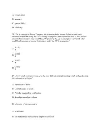 A. conservatism

B. accuracy

C. comparability

D. efficiency


26) The accountant at Patton Company has determined that income before income taxes
amounted to $11,000 using the FIFO costing assumption. If the income tax rate is 30% and the
amount of income taxes paid would be $300 greater if the LIFO assumption were used, what
would be the amount of income before taxes under the LIFO assumption?


     $11,30
A.
     0

     $12,00
B.
     0

     $10,00
C.
     0

     $10,70
D.
     0


27) A very small company would have the most difficulty in implementing which of the following
internal control activities?


A. Separation of duties

B. Limited access to assets

C. Periodic independent verification

D. Sound personnel procedures


28) A system of internal control


A. is infallible

B. can be rendered ineffective by employee collusion
 