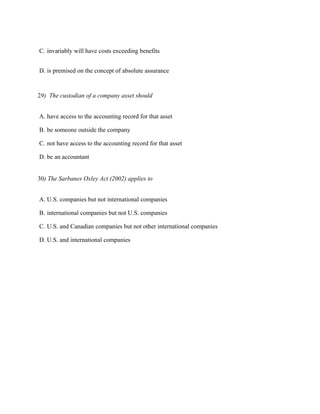 C. invariably will have costs exceeding benefits


D. is premised on the concept of absolute assurance


29) The custodian of a company asset should


A. have access to the accounting record for that asset

B. be someone outside the company

C. not have access to the accounting record for that asset

D. be an accountant


30) The Sarbanes Oxley Act (2002) applies to


A. U.S. companies but not international companies

B. international companies but not U.S. companies

C. U.S. and Canadian companies but not other international companies

D. U.S. and international companies
 