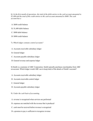 6) In the first month of operations, the total of the debit entries to the cash account amounted to
$1,400 and the total of the credit entries to the cash account amounted to $600. The cash
account has a


A. $600 credit balance

B. $1,400 debit balance

C. $800 debit balance

D. $800 credit balance


7) Which ledger contains control accounts?


A. Accounts receivable subsidiary ledger

B. General ledger

C. Accounts payable subsidiary ledger

D. General revenue and expense ledger


8) Smith is a customer of ABC Corporation. Smith typically purchases merchandise from ABC
on account. Which ledger would ABC use to keep track of the details of Smith’s account?


A. Accounts receivable subsidiary ledger

B. Accounts receivable control ledger

C. General ledger

D. Accounts payable subsidiary ledger


9) Under the cash basis of accounting,


A. revenue is recognized when services are performed

B. expenses are matched with the revenue that is produced

C. cash must be received before revenue is recognized

D. a promise to pay is sufficient to recognize revenue
 