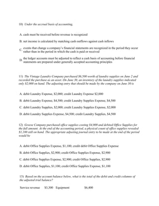 10) Under the accrual basis of accounting,


A. cash must be received before revenue is recognized

B. net income is calculated by matching cash outflows against cash inflows

     events that change a company’s financial statements are recognized in the period they occur
C.
     rather than in the period in which the cash is paid or received

     the ledger accounts must be adjusted to reflect a cash basis of accounting before financial
D.
     statements are prepared under generally accepted accounting principles



11) The Vintage Laundry Company purchased $6,500 worth of laundry supplies on June 2 and
recorded the purchase as an asset. On June 30, an inventory of the laundry supplies indicated
only $2,000 on hand. The adjusting entry that should be made by the company on June 30 is


A. debit Laundry Expense, $2,000; credit Laundry Expense $2,000

B. debit Laundry Expense, $4,500; credit Laundry Supplies Expense, $4,500

C. debit Laundry Supplies, $2,000; credit Laundry Supplies Expense, $2,000

D. debit Laundry Supplies Expense, $4,500; credit Laundry Supplies, $4,500


12) Greese Company purchased office supplies costing $4,000 and debited Office Supplies for
the full amount. At the end of the accounting period, a physical count of office supplies revealed
$1,100 still on hand. The appropriate adjusting journal entry to be made at the end of the period
would be


A. debit Office Supplies Expense, $1,100; credit debit Office Supplies Expense

B. debit Office Supplies, $2,900; credit Office Supplies Expense, $2,900

C. debit Office Supplies Expense, $2,900; credit Office Supplies, $2,900

D. debit Office Supplies, $1,100; credit Office Supplies Expense, $1,100


13) Based on the account balance below, what is the total of the debit and credit columns of
the adjusted trial balance?

Service revenue       $3,300 Equipment                $6,400
 
