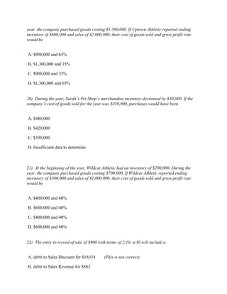 year, the company purchased goods costing $1,500,000. If Uptown Athletic reported ending
inventory of $600,000 and sales of $2,000,000, their cost of goods sold and gross profit rate
would be


A. $900,000 and 65%

B. $1,300,000 and 35%

C. $900,000 and 35%

D. $1,300,000 and 65%


20) During the year, Sarah’s Pet Shop’s merchandise inventory decreased by $30,000. If the
company’s cost of goods sold for the year was $450,000, purchases would have been


A. $480,000

B. $420,000

C. $390,000

D. Insufficient data to determine



21) At the beginning of the year, Wildcat Athletic had an inventory of $200,000. During the
year, the company purchased goods costing $700,000. If Wildcat Athletic reported ending
inventory of $300,000 and sales of $1,000,000, their cost of goods sold and gross profit rate
would be


A. $400,000 and 60%

B. $600,000 and 40%

C. $400,000 and 40%

D. $600,000 and 60%


22) The entry to record of sale of $900 with terms of 2/10, n/30 will include a


A. debit to Sales Discount for $18354       (This is not correct)

B. debit to Sales Revenue for $882
 