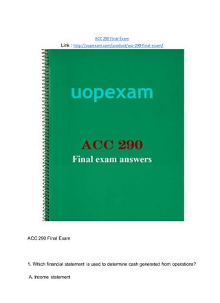 ACC 290 Final Exam
Link : http://uopexam.com/product/acc-290-final-exam/
ACC 290 Final Exam
1. Which financial statement is used to determine cash generated from operations?
A. Income statement
 