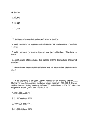 A. $3,256
B. $3,170
C. $3,440
D. $3,354
17. Net income is recorded on the work sheet under the
A. debit column of the adjusted trial balance and the credit column of retained
earnings
B. debit column of the income statement and the credit column of the balance
sheet
C. credit column of the adjusted trial balance and the debit column of retained
earnings
D. credit column of the income statement and the debit column of the balance
sheet
18. At the beginning of the year, Uptown Athletic had an inventory of $400,000.
During the year, the company purchased goods costing $1,500,000. If Uptown
Athletic reported ending inventory of $600,000 and sales of $2,000,000, their cost
of goods sold and gross profit rate would be
A. $900,000 and 65%
B. $1,300,000 and 35%
C. $900,000 and 35%
D. $1,300,000 and 65%
 