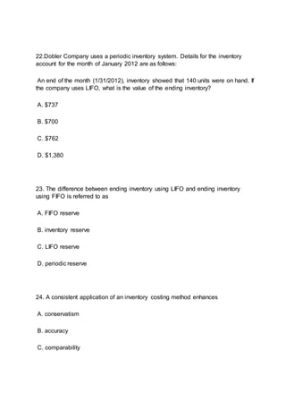 22.Dobler Company uses a periodic inventory system. Details for the inventory
account for the month of January 2012 are as follows:
An end of the month (1/31/2012), inventory showed that 140 units were on hand. If
the company uses LIFO, what is the value of the ending inventory?
A. $737
B. $700
C. $762
D. $1,380
23. The difference between ending inventory using LIFO and ending inventory
using FIFO is referred to as
A. FIFO reserve
B. inventory reserve
C. LIFO reserve
D. periodic reserve
24. A consistent application of an inventory costing method enhances
A. conservatism
B. accuracy
C. comparability
 