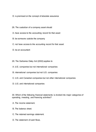 D. is premised on the concept of absolute assurance
28. The custodian of a company asset should
A. have access to the accounting record for that asset
B. be someone outside the company
C. not have access to the accounting record for that asset
D. be an accountant
29. The Sarbanes Oxley Act (2002) applies to
A. U.S. companies but not international companies
B. international companies but not U.S. companies
C. U.S. and Canadian companies but not other international companies
D. U.S. and international companies
30. Which of the following financial statements is divided into major categories of
operating, investing, and financing activities?
A. The income statement.
B. The balance sheet.
C. The retained earnings statement.
D. The statement of cash flows.
 