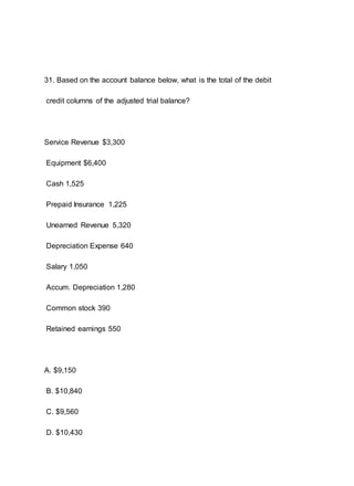 31. Based on the account balance below, what is the total of the debit
credit columns of the adjusted trial balance?
Service Revenue $3,300
Equipment $6,400
Cash 1,525
Prepaid Insurance 1,225
Unearned Revenue 5,320
Depreciation Expense 640
Salary 1,050
Accum. Depreciation 1,280
Common stock 390
Retained earnings 550
A. $9,150
B. $10,840
C. $9,560
D. $10,430
 