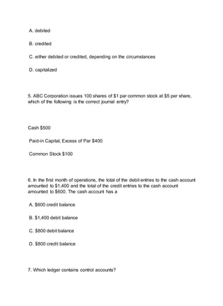 A. debited
B. credited
C. either debited or credited, depending on the circumstances
D. capitalized
5. ABC Corporation issues 100 shares of $1 par common stock at $5 per share,
which of the following is the correct journal entry?
Cash $500
Paid-in Capital, Excess of Par $400
Common Stock $100
6. In the first month of operations, the total of the debit entries to the cash account
amounted to $1,400 and the total of the credit entries to the cash account
amounted to $600. The cash account has a
A. $600 credit balance
B. $1,400 debit balance
C. $800 debit balance
D. $800 credit balance
7. Which ledger contains control accounts?
 