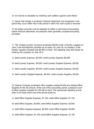 B. net income is calculated by matching cash outflows against cash inflows
C. events that change a company’s financial statements are recognized in the
period they occur rather than in the period in which the cash is paid or received
D. the ledger accounts must be adjusted to reflect a cash basis of accounting
before financial statements are prepared under generally accepted accounting
principles
11. The Vintage Laundry Company purchased $6,500 worth of laundry supplies on
June 2 and recorded the purchase as an asset. On June 30, an inventory of the
laundry supplies indicated only $2,000 on hand. The adjusting entry that should be
made by the company on June 30 is
A. debit Laundry Expense, $2,000; credit Laundry Expense $2,000
B. debit Laundry Expense, $4,500; credit Laundry Supplies Expense, $4,500
C. debit Laundry Supplies, $2,000; credit Laundry Supplies Expense, $2,000
D. debit Laundry Supplies Expense, $4,500; credit Laundry Supplies, $4,500
12. Greese Company purchased office supplies costing $4,000 and debited Office
Supplies for the full amount. At the end of the accounting period, a physical count
of office supplies revealed $1,100 still on hand. The appropriate adjusting journal
entry to be made at the end of the period would be
A. debit Office Supplies Expense, $1,100; credit Office Supplies, $1,100
B. debit Office Supplies, $2,900; credit Office Supplies Expense, $2,900
C. debit Office Supplies Expense, $2,900; credit Office Supplies, $2,900
D. debit Office Supplies, $1,100; credit Office Supplies Expense, $1,100
 