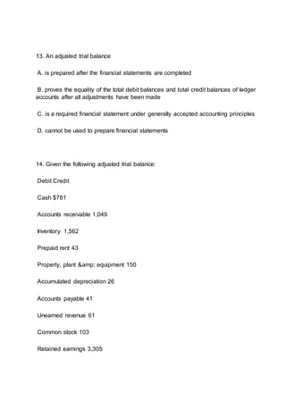 13. An adjusted trial balance
A. is prepared after the financial statements are completed
B. proves the equality of the total debit balances and total credit balances of ledger
accounts after all adjustments have been made
C. is a required financial statement under generally accepted accounting principles
D. cannot be used to prepare financial statements
14. Given the following adjusted trial balance:
Debit Credit
Cash $781
Accounts receivable 1,049
Inventory 1,562
Prepaid rent 43
Property, plant &amp; equipment 150
Accumulated depreciation 26
Accounts payable 41
Unearned revenue 61
Common stock 103
Retained earnings 3,305
 
