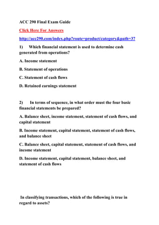 ACC 290 Final Exam Guide
Click Here For Answers
http://acc290.com/index.php?route=product/category&path=37
1) Which financial statement is used to determine cash
generated from operations?
A. Income statement
B. Statement of operations
C. Statement of cash flows
D. Retained earnings statement


2)    In terms of sequence, in what order must the four basic
financial statements be prepared?
A. Balance sheet, income statement, statement of cash flows, and
capital statement
B. Income statement, capital statement, statement of cash flows,
and balance sheet
C. Balance sheet, capital statement, statement of cash flows, and
income statement
D. Income statement, capital statement, balance sheet, and
statement of cash flows




 In classifying transactions, which of the following is true in
regard to assets?
 